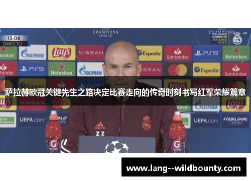 萨拉赫欧冠关键先生之路决定比赛走向的传奇时刻书写红军荣耀篇章
