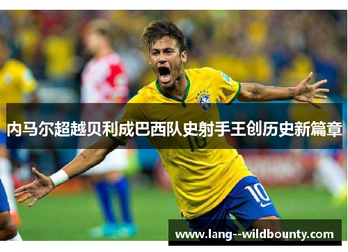 内马尔超越贝利成巴西队史射手王创历史新篇章 内马尔超越贝利成巴西队史射手王创历史新篇章