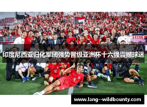 印度尼西亚归化军团强势晋级亚洲杯十六强震撼球迷 印度尼西亚归化军团强势晋级亚洲杯十六强震撼球迷
