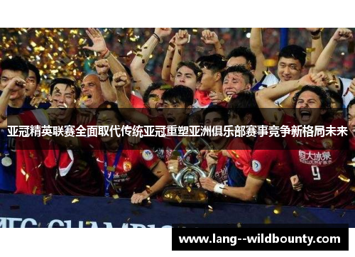 亚冠精英联赛全面取代传统亚冠重塑亚洲俱乐部赛事竞争新格局未来